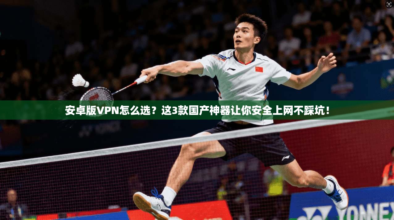 安卓版VPN怎么选？这3款国产神器让你安全上网不踩坑！