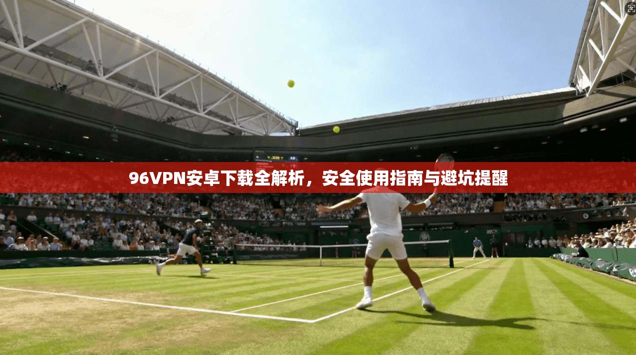 96VPN安卓下载全解析，安全使用指南与避坑提醒