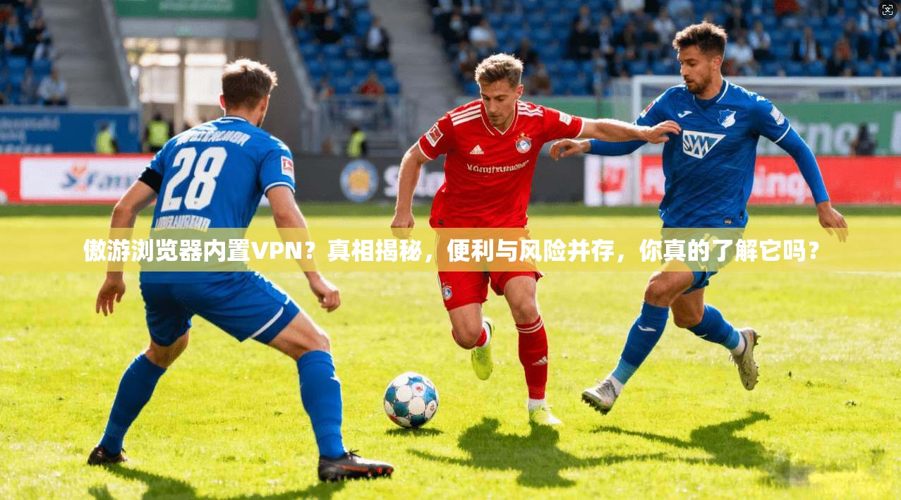 傲游浏览器内置VPN？真相揭秘，便利与风险并存，你真的了解它吗？