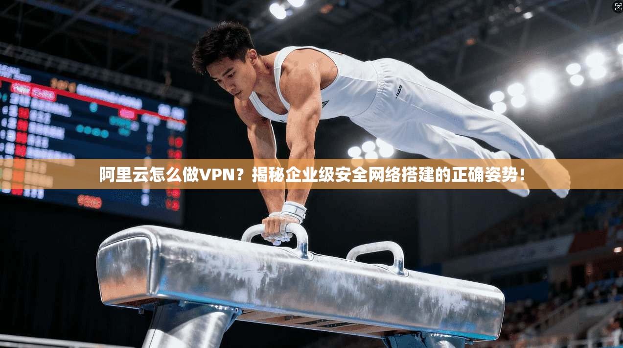 阿里云怎么做VPN？揭秘企业级安全网络搭建的正确姿势！