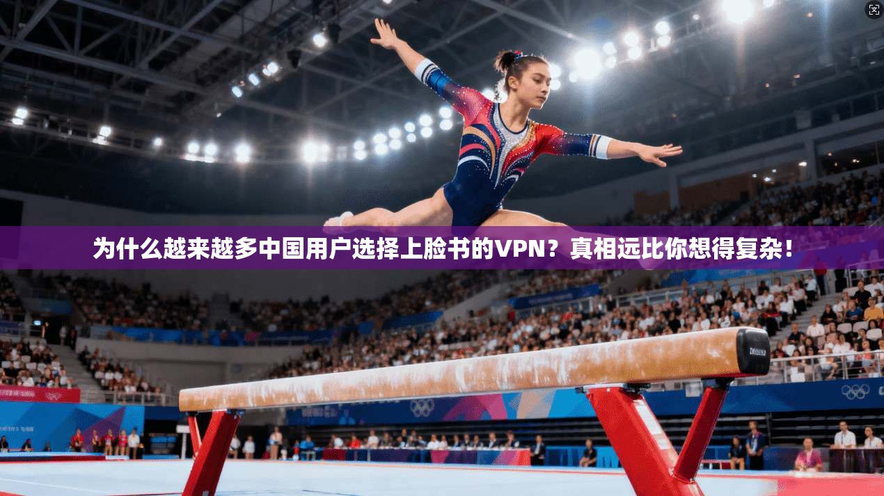 为什么越来越多中国用户选择上脸书的VPN？真相远比你想得复杂！