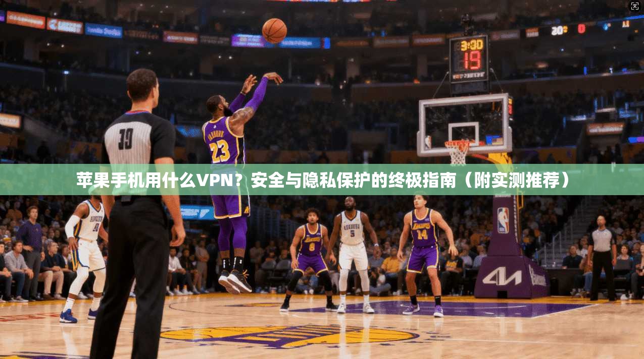 苹果手机用什么VPN？安全与隐私保护的终极指南（附实测推荐）
