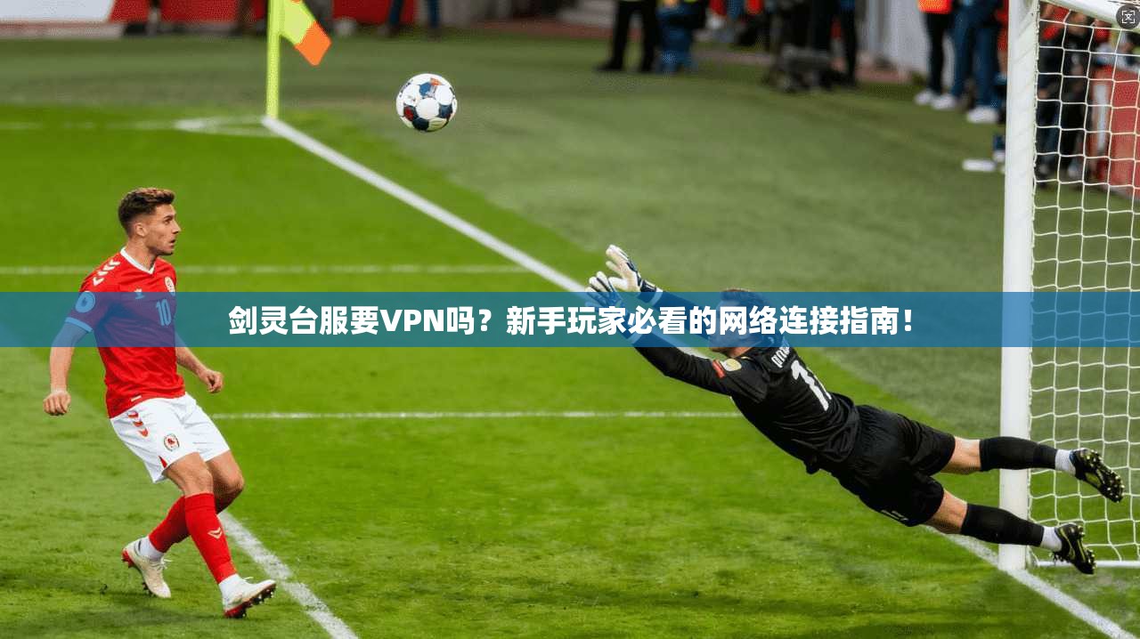 剑灵台服要VPN吗？新手玩家必看的网络连接指南！