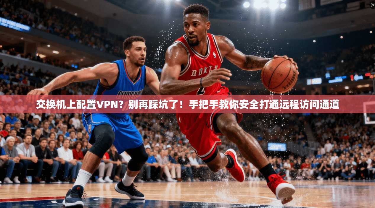 交换机上配置VPN？别再踩坑了！手把手教你安全打通远程访问通道