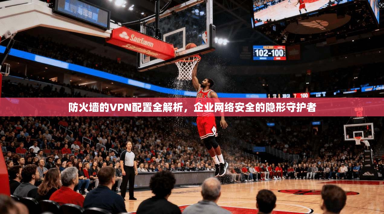 防火墙的VPN配置全解析，企业网络安全的隐形守护者