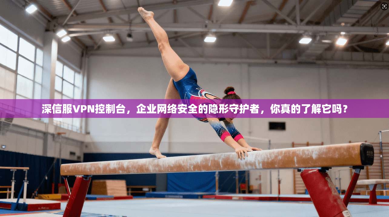 深信服VPN控制台，企业网络安全的隐形守护者，你真的了解它吗？