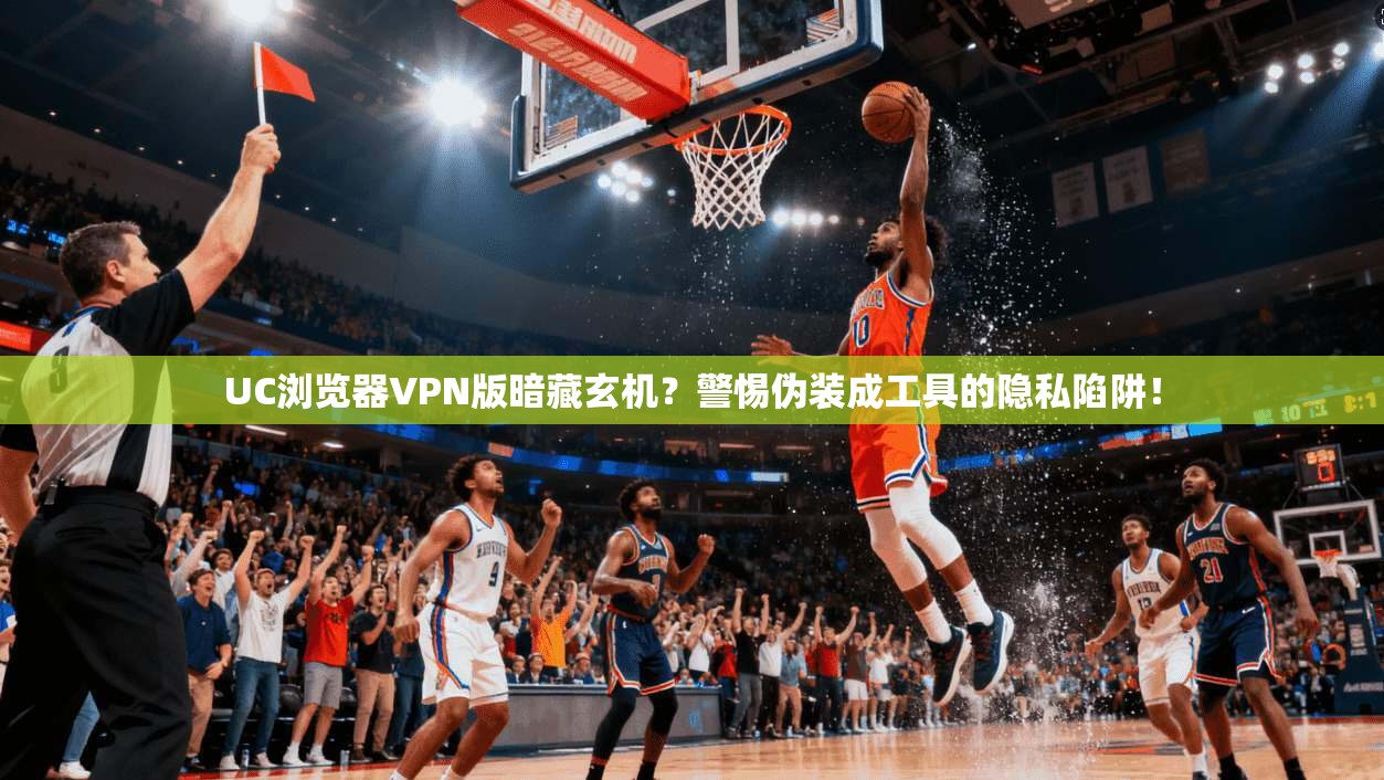 UC浏览器VPN版暗藏玄机？警惕伪装成工具的隐私陷阱！