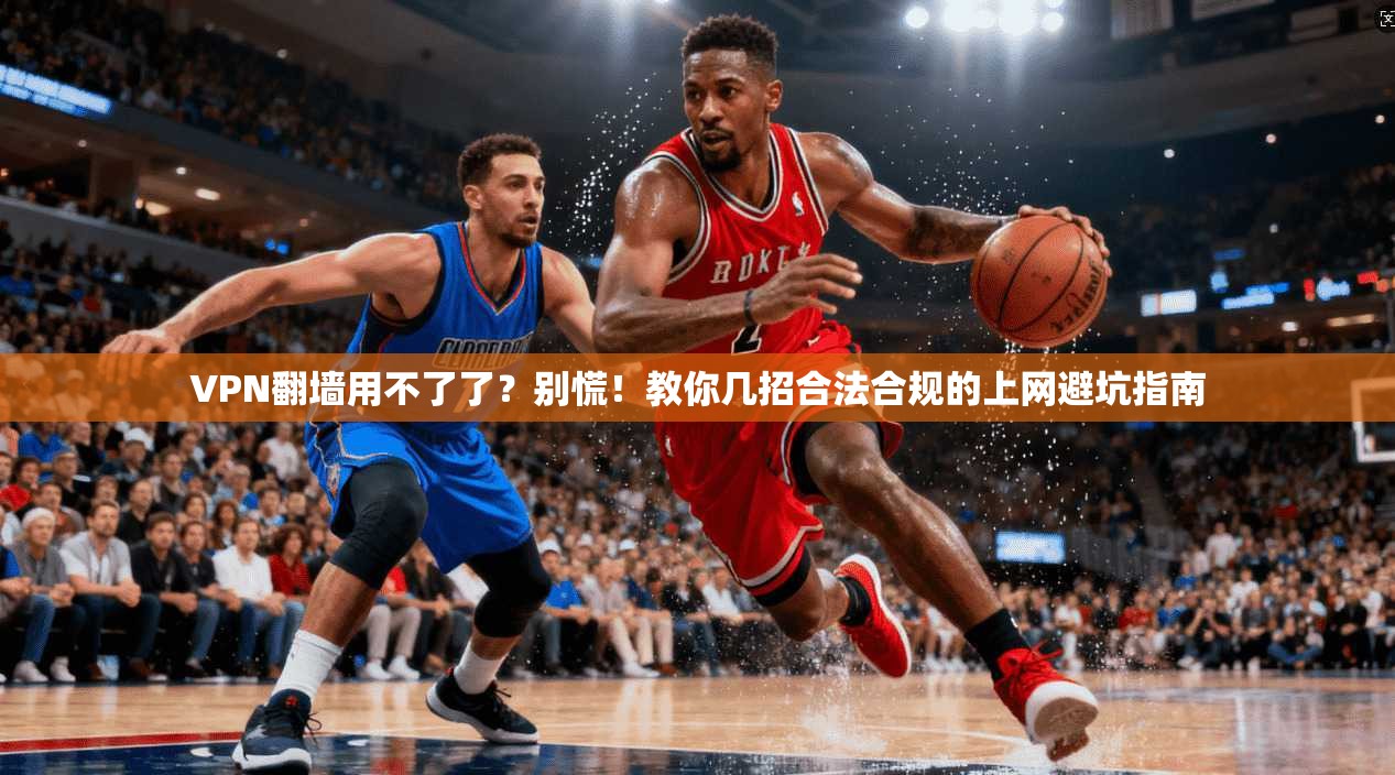 VPN翻墙用不了了？别慌！教你几招合法合规的上网避坑指南