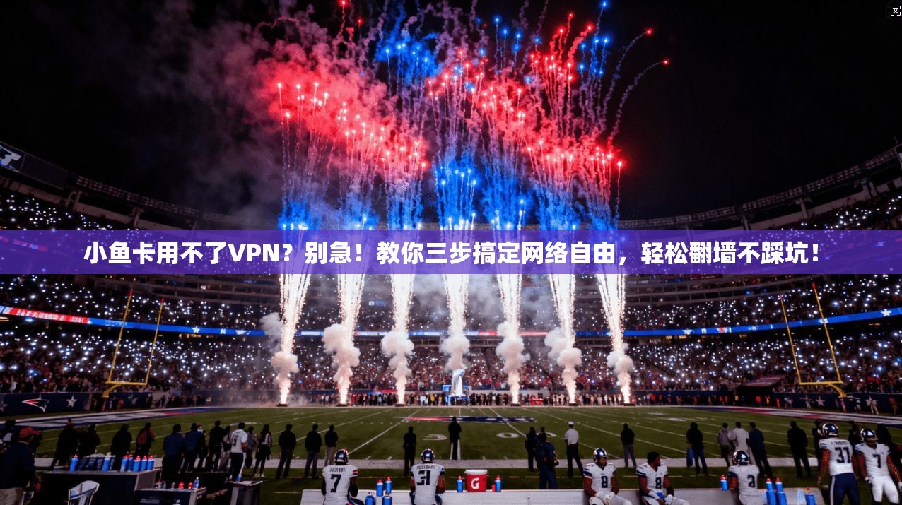 小鱼卡用不了VPN？别急！教你三步搞定网络自由，轻松翻墙不踩坑！
