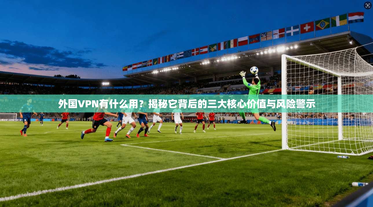 外国VPN有什么用？揭秘它背后的三大核心价值与风险警示