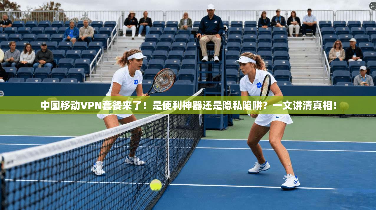 中国移动VPN套餐来了！是便利神器还是隐私陷阱？一文讲清真相！