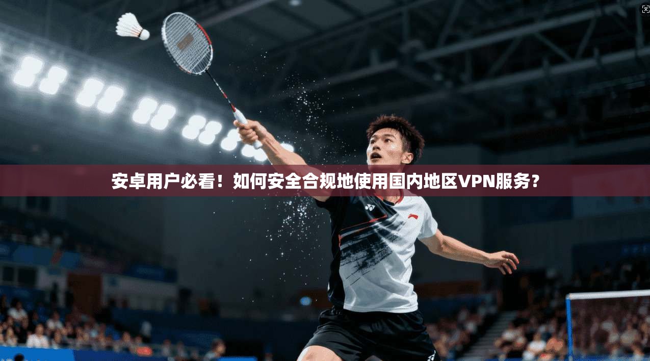安卓用户必看！如何安全合规地使用国内地区VPN服务？