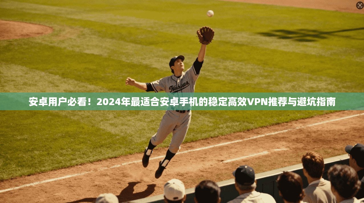 安卓用户必看！2024年最适合安卓手机的稳定高效VPN推荐与避坑指南