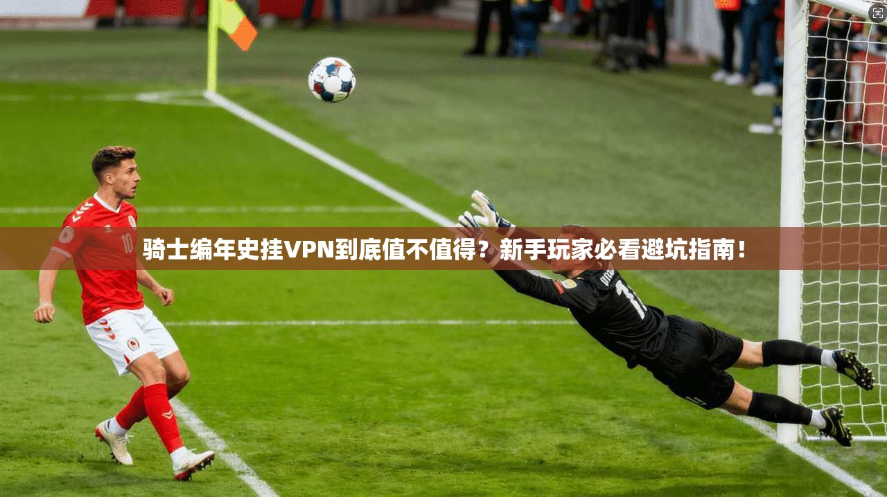 骑士编年史挂VPN到底值不值得？新手玩家必看避坑指南！