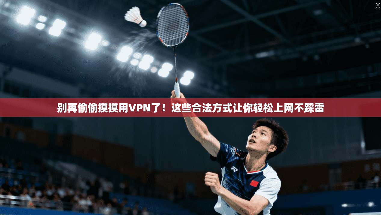 别再偷偷摸摸用VPN了！这些合法方式让你轻松上网不踩雷