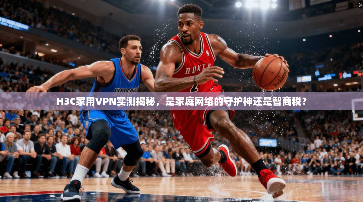 H3C家用VPN实测揭秘，是家庭网络的守护神还是智商税？