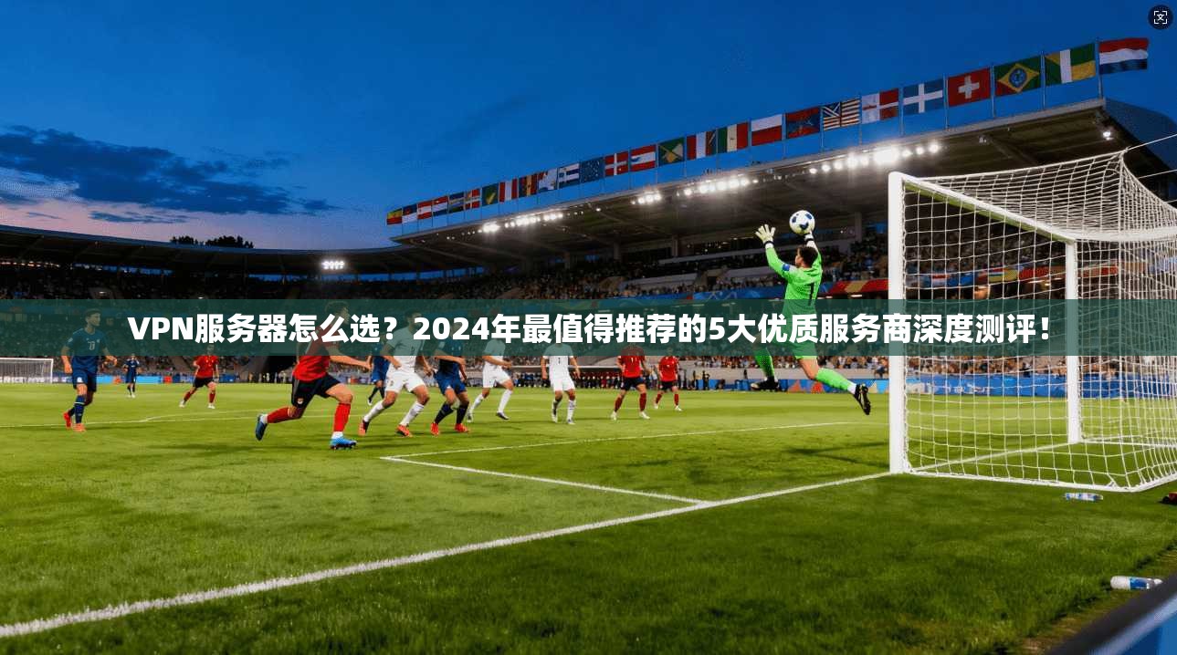VPN服务器怎么选？2024年最值得推荐的5大优质服务商深度测评！