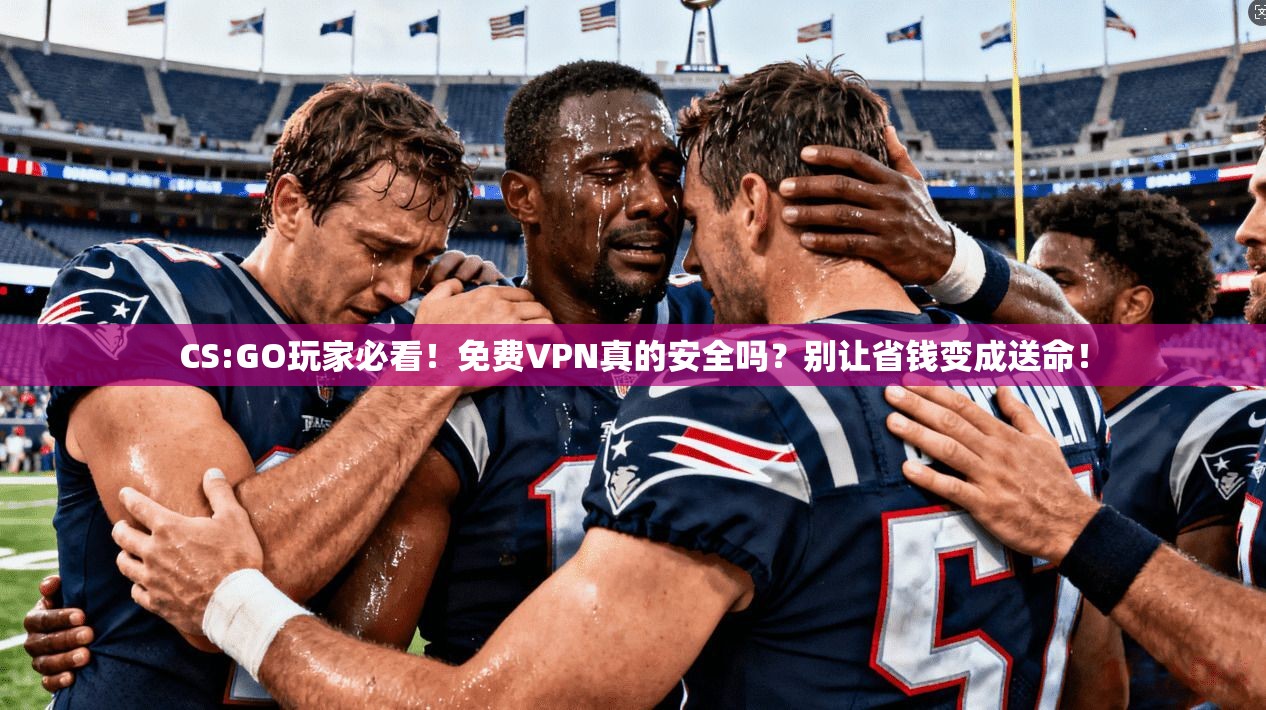 CS:GO玩家必看！免费VPN真的安全吗？别让省钱变成送命！