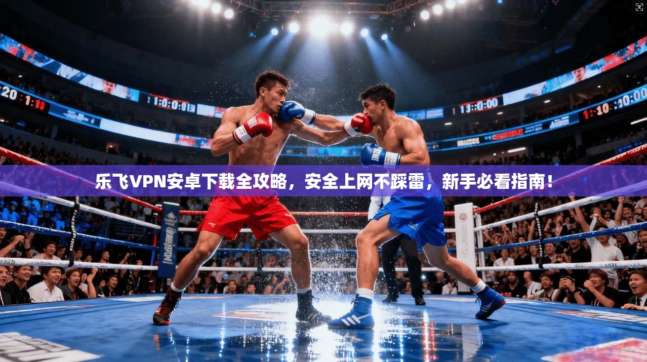 乐飞VPN安卓下载全攻略，安全上网不踩雷，新手必看指南！