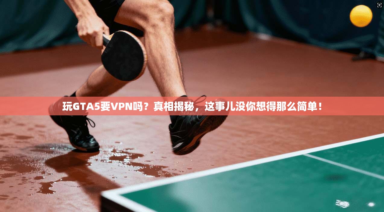 玩GTA5要VPN吗？真相揭秘，这事儿没你想得那么简单！
