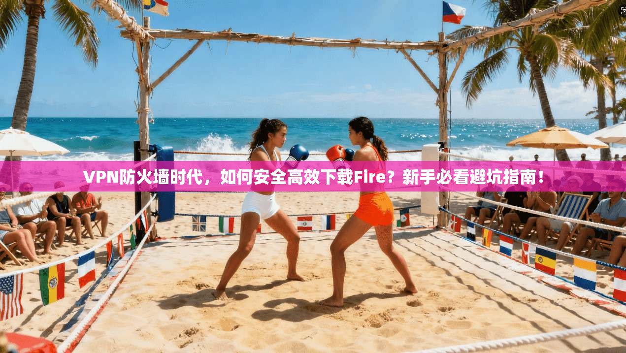 VPN防火墙时代，如何安全高效下载Fire？新手必看避坑指南！
