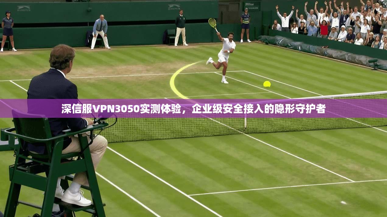 深信服VPN3050实测体验，企业级安全接入的隐形守护者