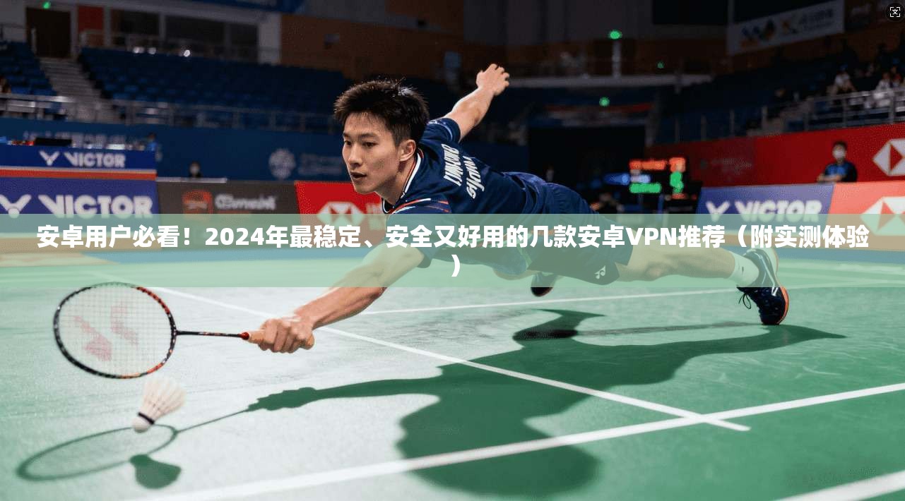 安卓用户必看！2024年最稳定、安全又好用的几款安卓VPN推荐（附实测体验）