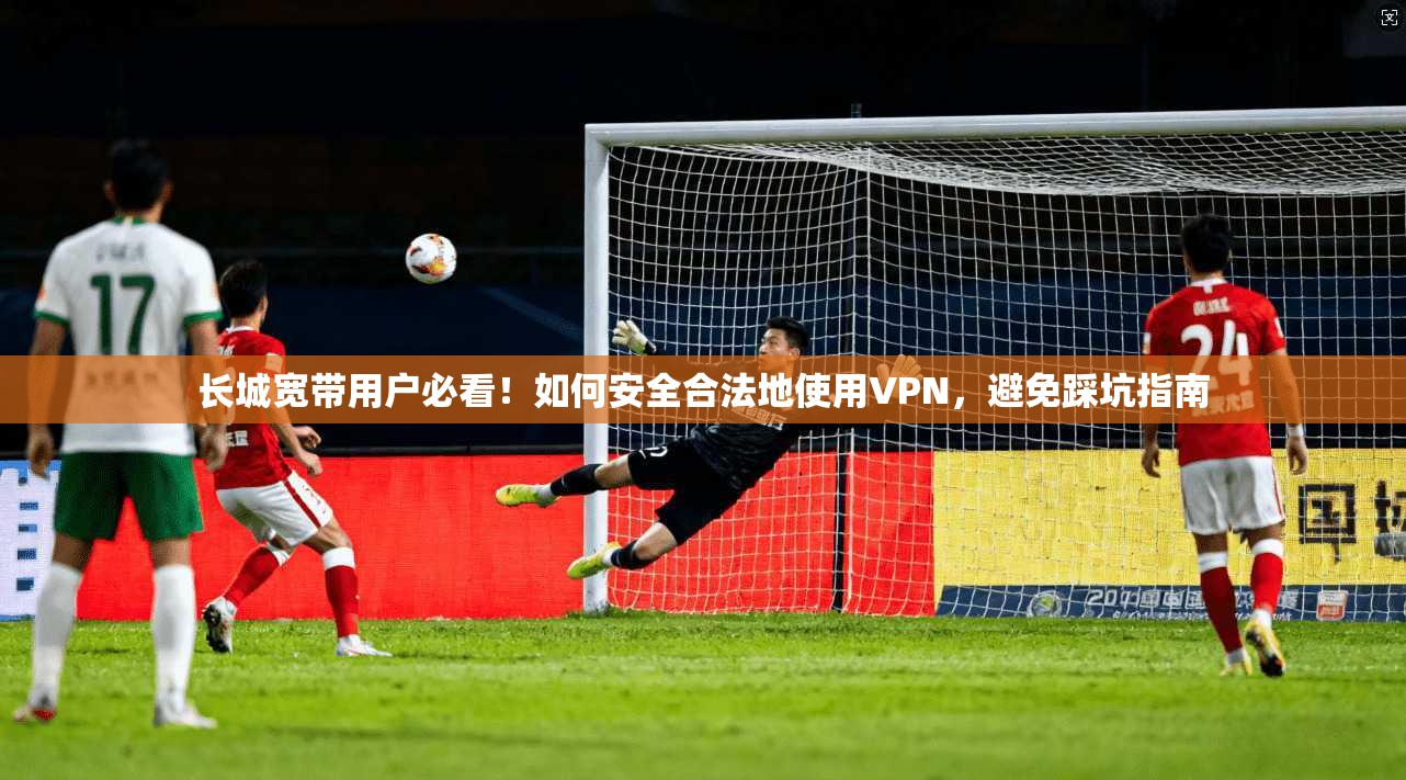 长城宽带用户必看!如何安全合法地使用VPN,避免踩坑指南 长城宽带用户必看!如何安全合法地使用VPN,避免踩坑指南