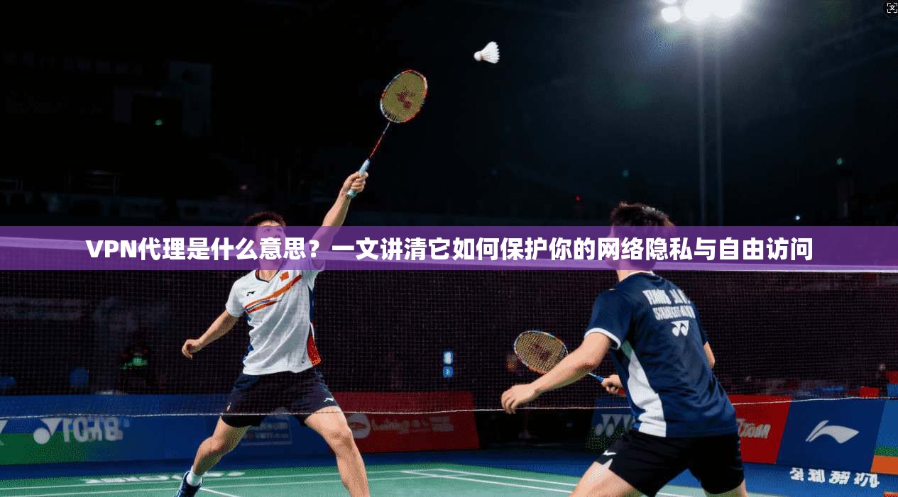 VPN代理是什么意思？一文讲清它如何保护你的网络隐私与自由访问