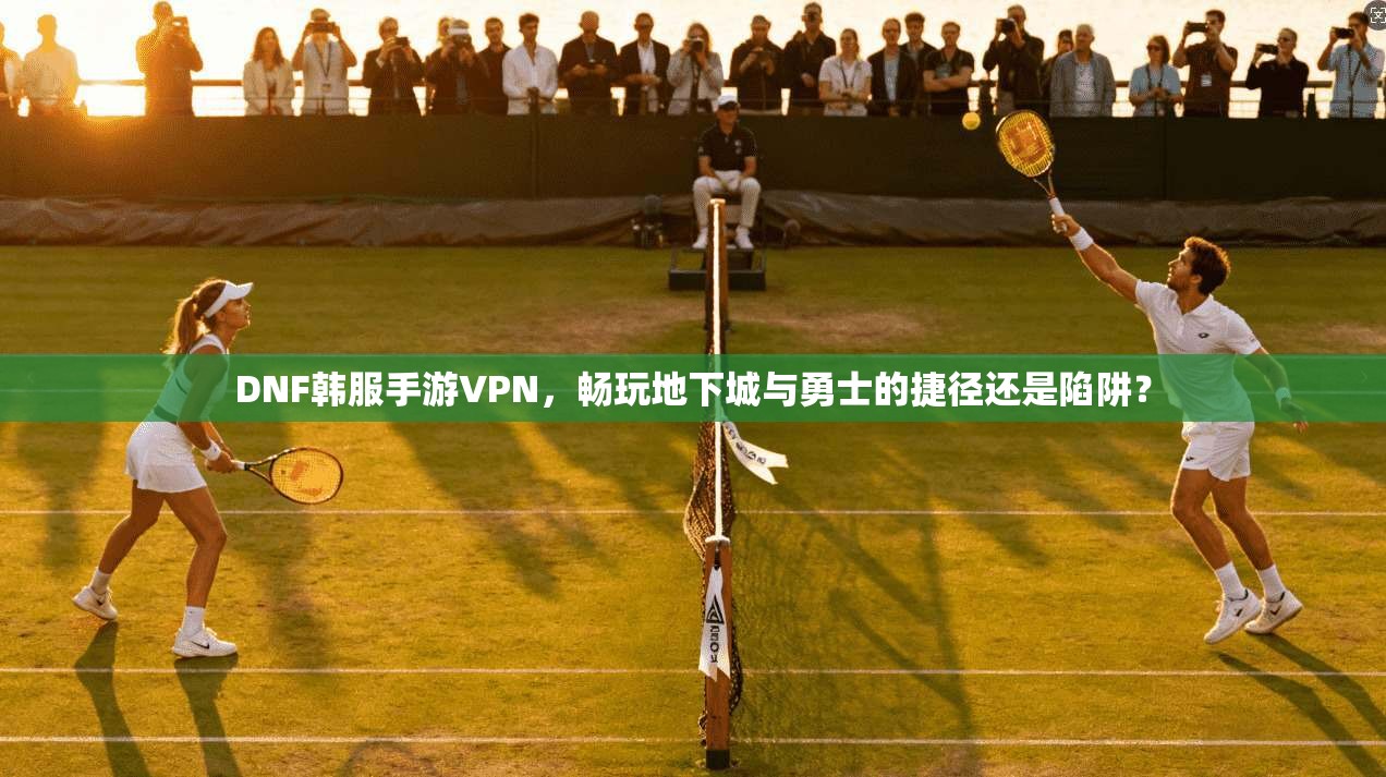 DNF韩服手游VPN，畅玩地下城与勇士的捷径还是陷阱？