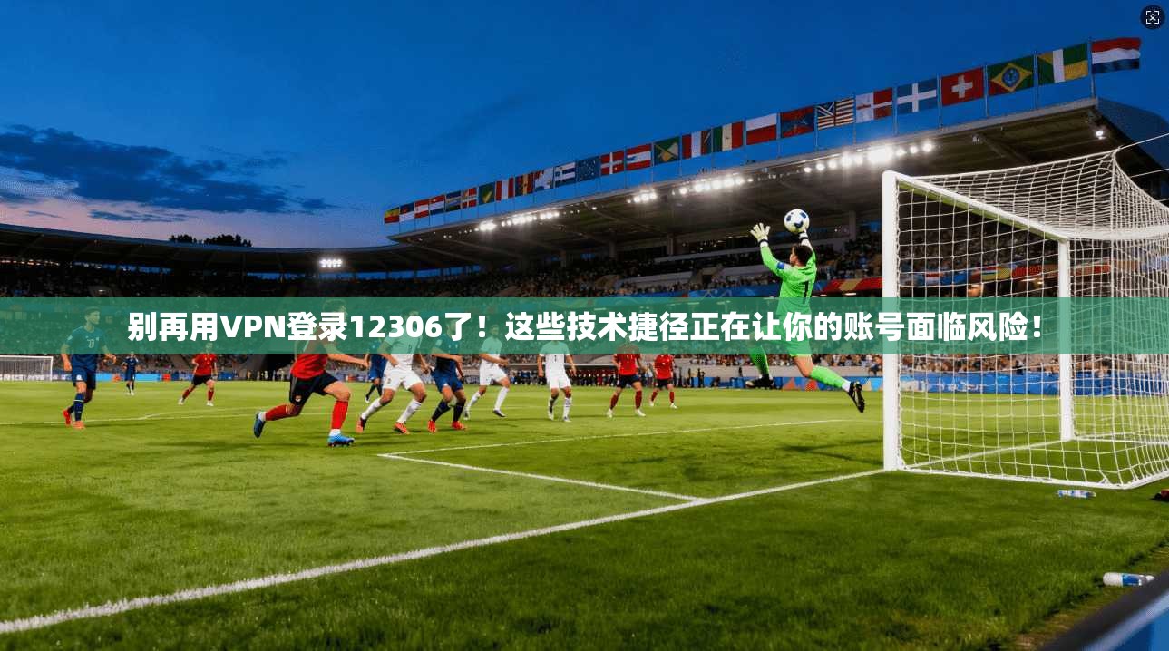 别再用VPN登录12306了！这些技术捷径正在让你的账号面临风险！