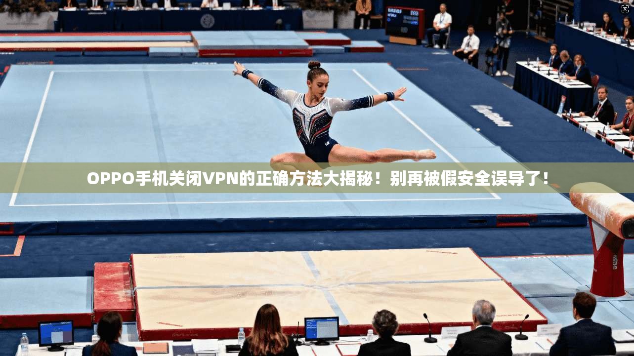 OPPO手机关闭VPN的正确方法大揭秘！别再被假安全误导了！