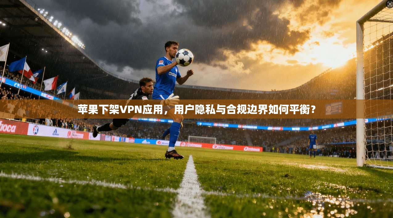 苹果下架VPN应用,用户隐私与合规边界如何平衡? 苹果下架VPN应用,用户隐私与合规边界如何平衡?
