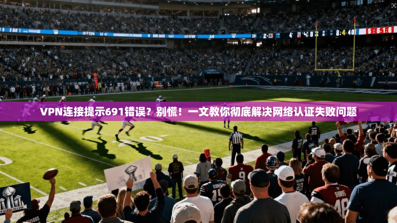 VPN连接提示691错误?别慌!一文教你彻底解决网络认证失败问题 VPN连接提示691错误?别慌!一文教你彻底解决网络认证失败问题