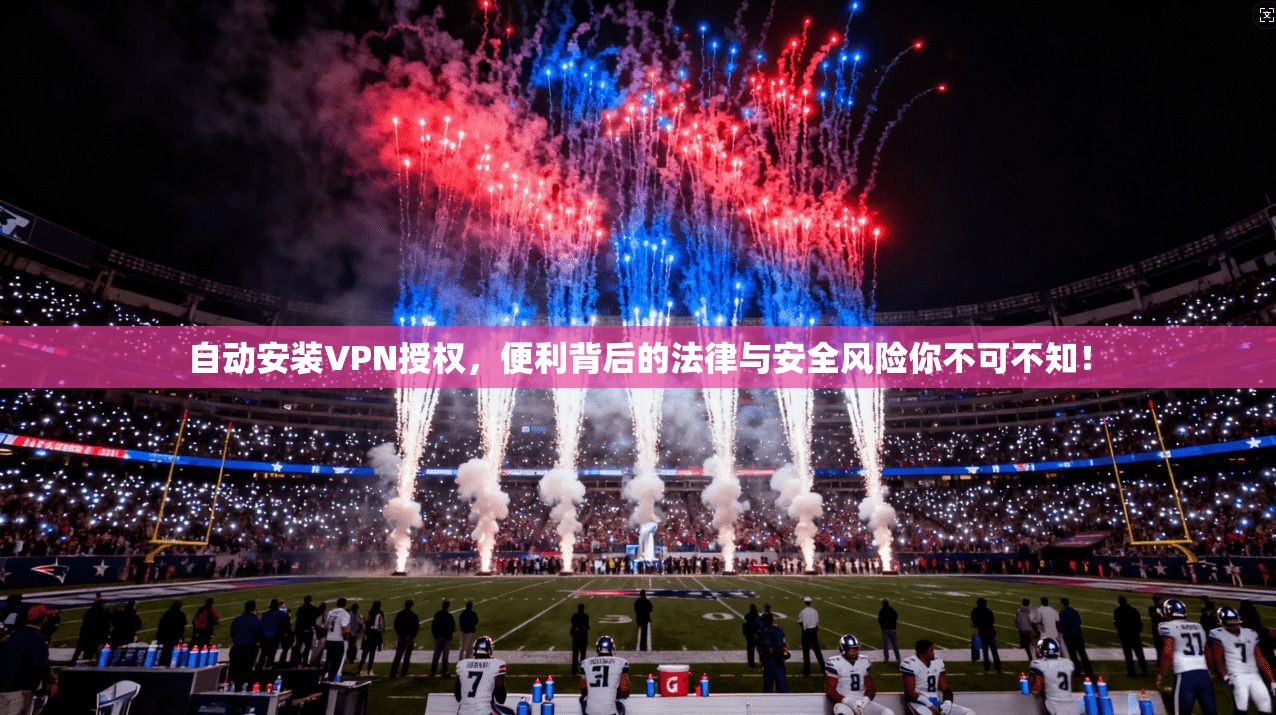自动安装VPN授权，便利背后的法律与安全风险你不可不知！