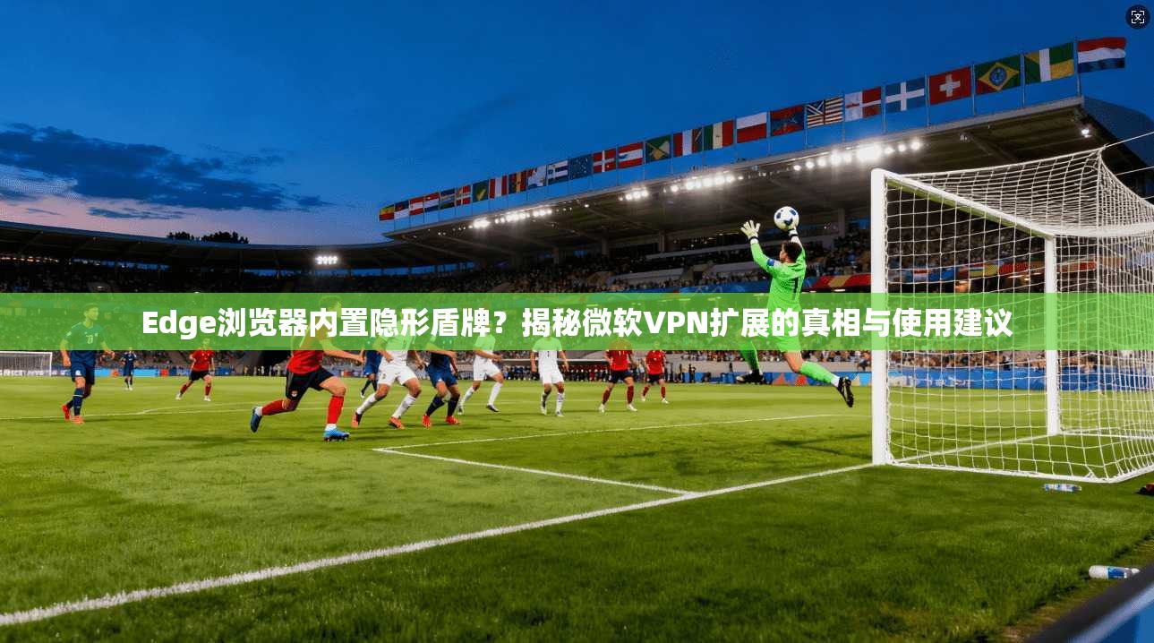 Edge浏览器内置隐形盾牌？揭秘微软VPN扩展的真相与使用建议