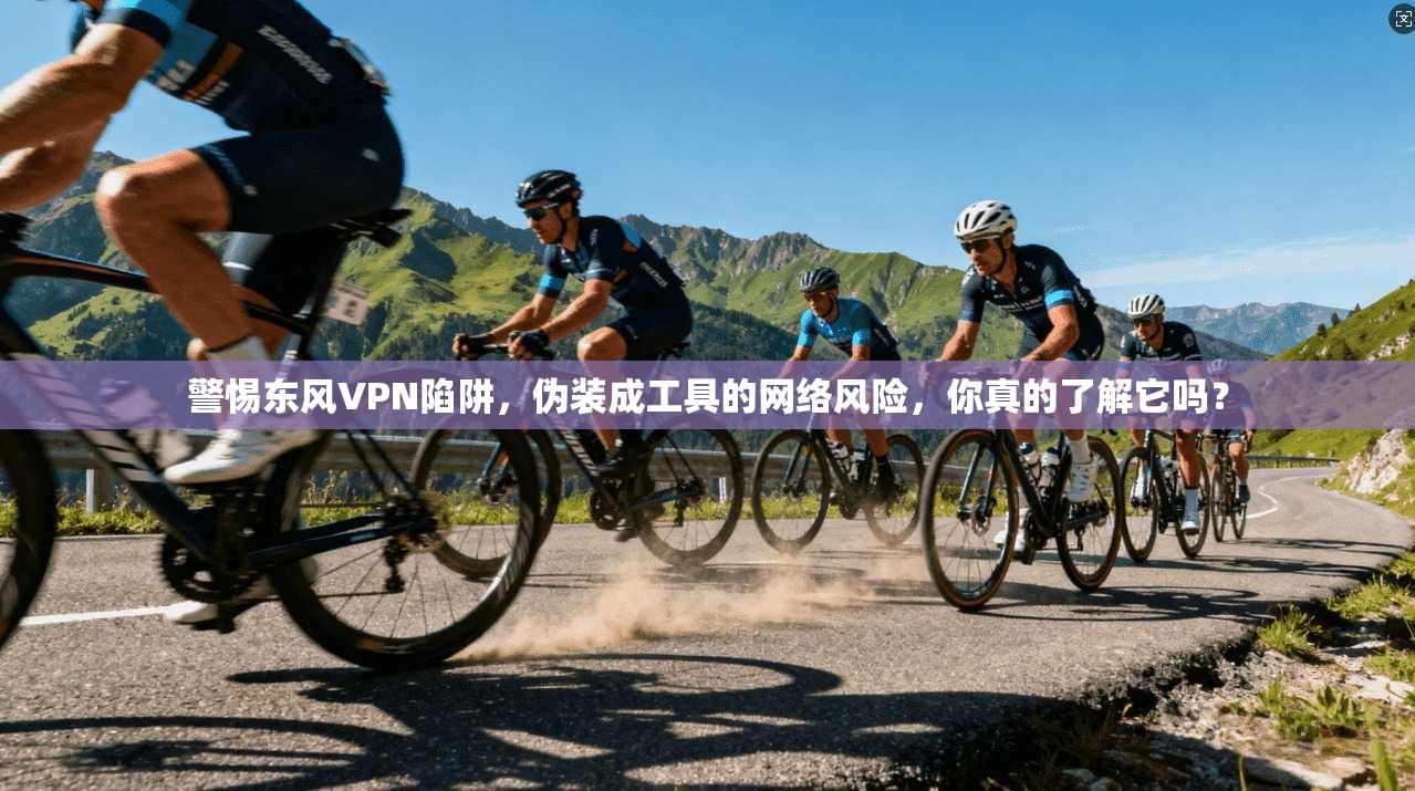 警惕东风VPN陷阱，伪装成工具的网络风险，你真的了解它吗？