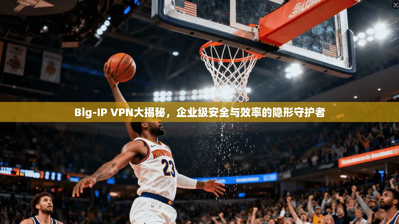 Big-IP VPN大揭秘，企业级安全与效率的隐形守护者