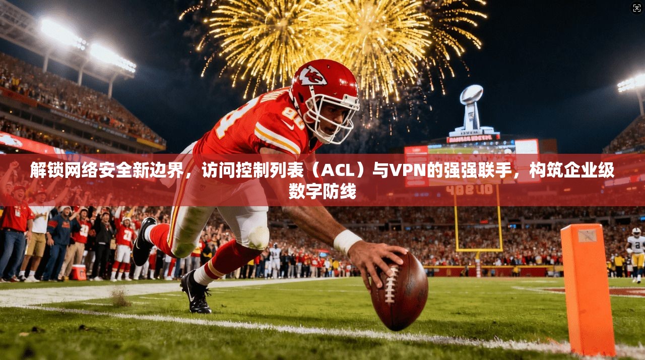 解锁网络安全新边界,访问控制列表(ACL)与VPN的强强联手,构筑企业级数字防线