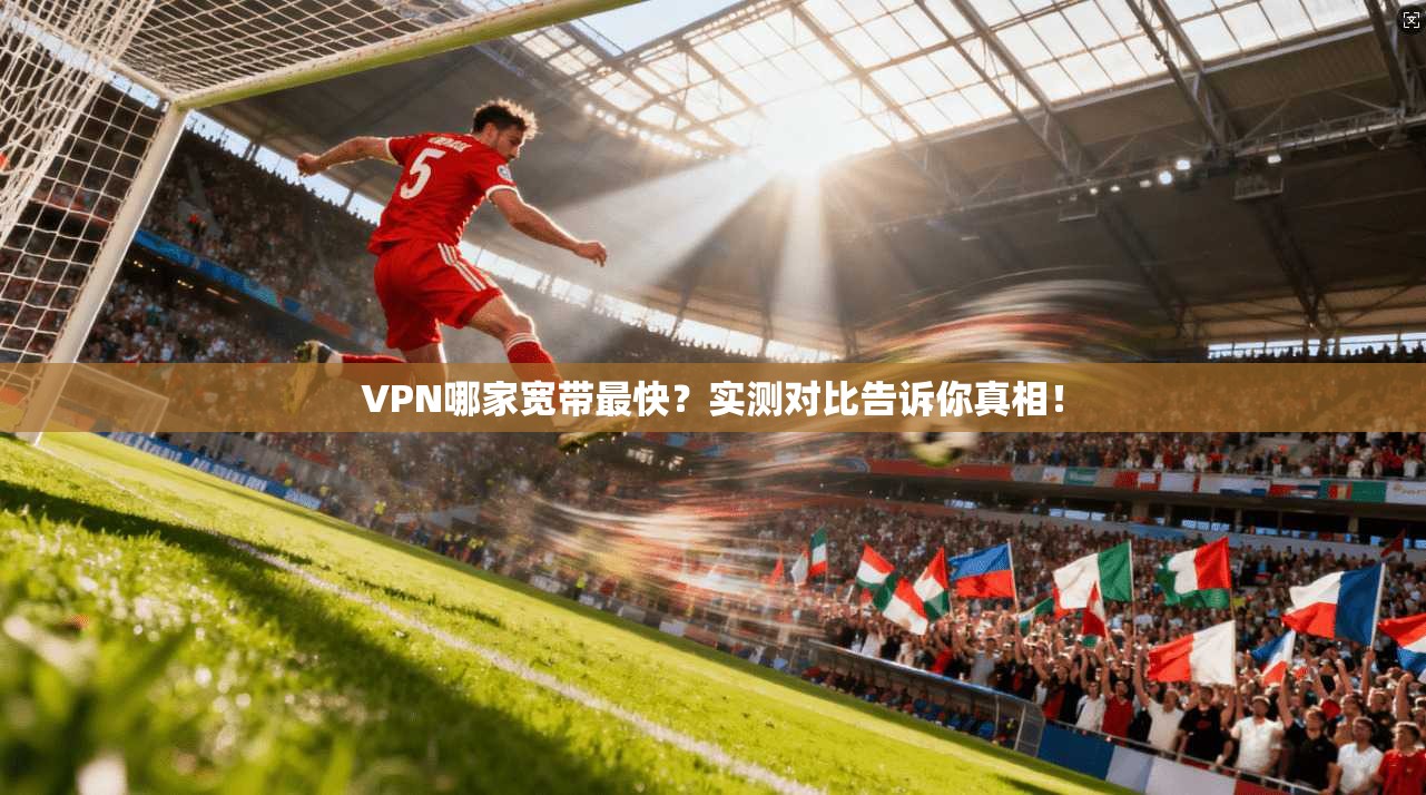 VPN哪家宽带最快？实测对比告诉你真相！