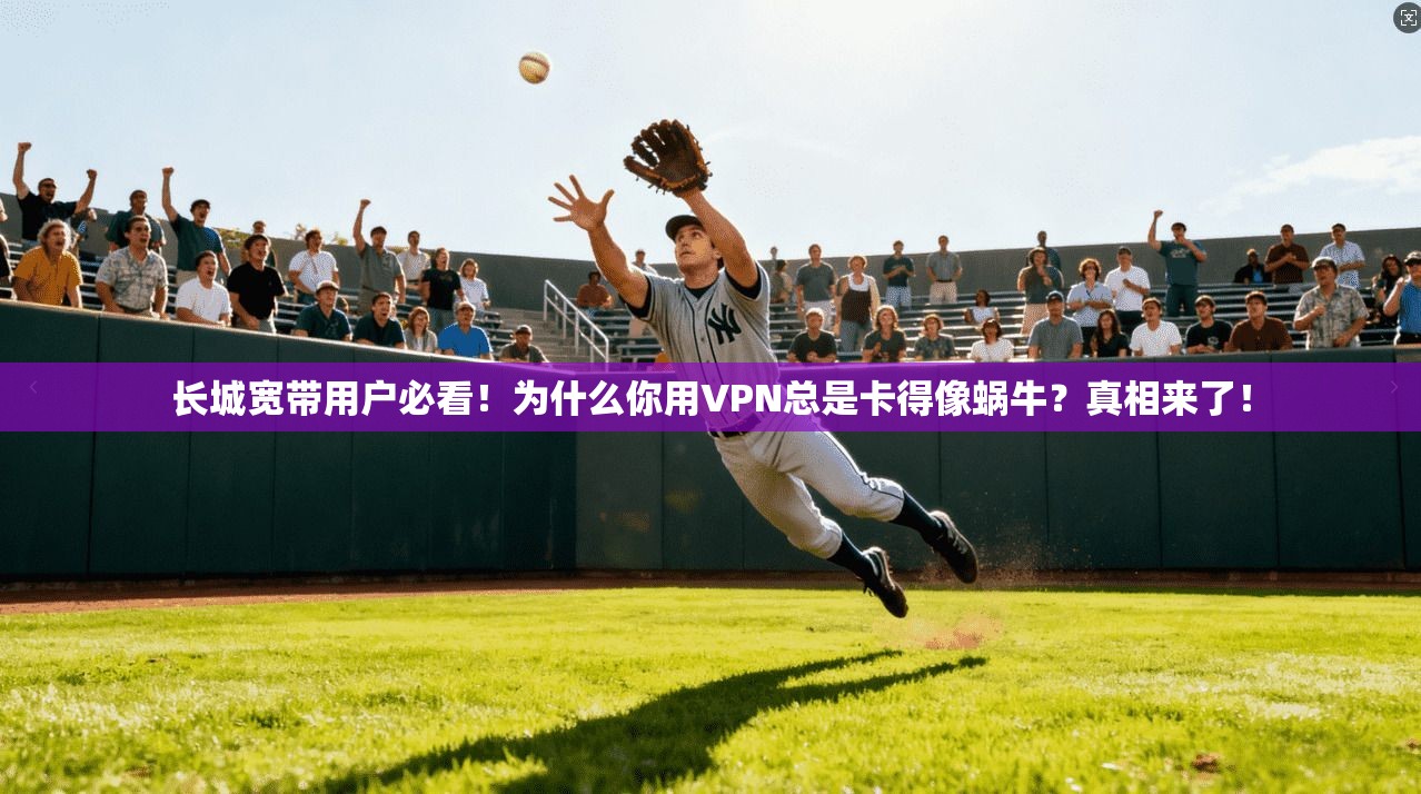 长城宽带用户必看!为什么你用VPN总是卡得像蜗牛?真相来了!