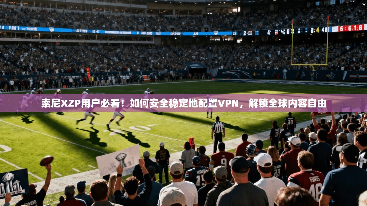 索尼XZP用户必看!如何安全稳定地配置VPN,解锁全球内容自由