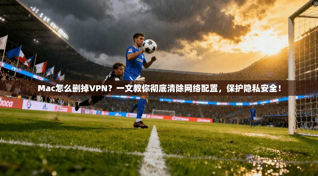 Mac怎么删掉VPN？一文教你彻底清除网络配置，保护隐私安全！