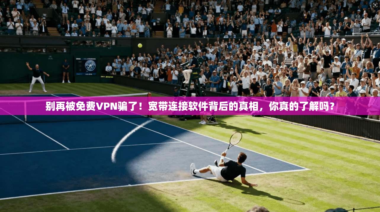 别再被免费VPN骗了！宽带连接软件背后的真相，你真的了解吗？
