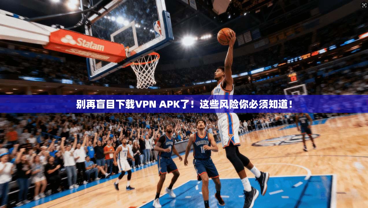 别再盲目下载VPN APK了!这些风险你必须知道!