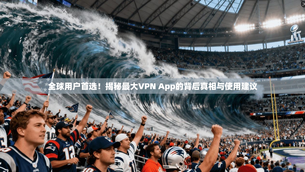 全球用户首选！揭秘最大VPN App的背后真相与使用建议