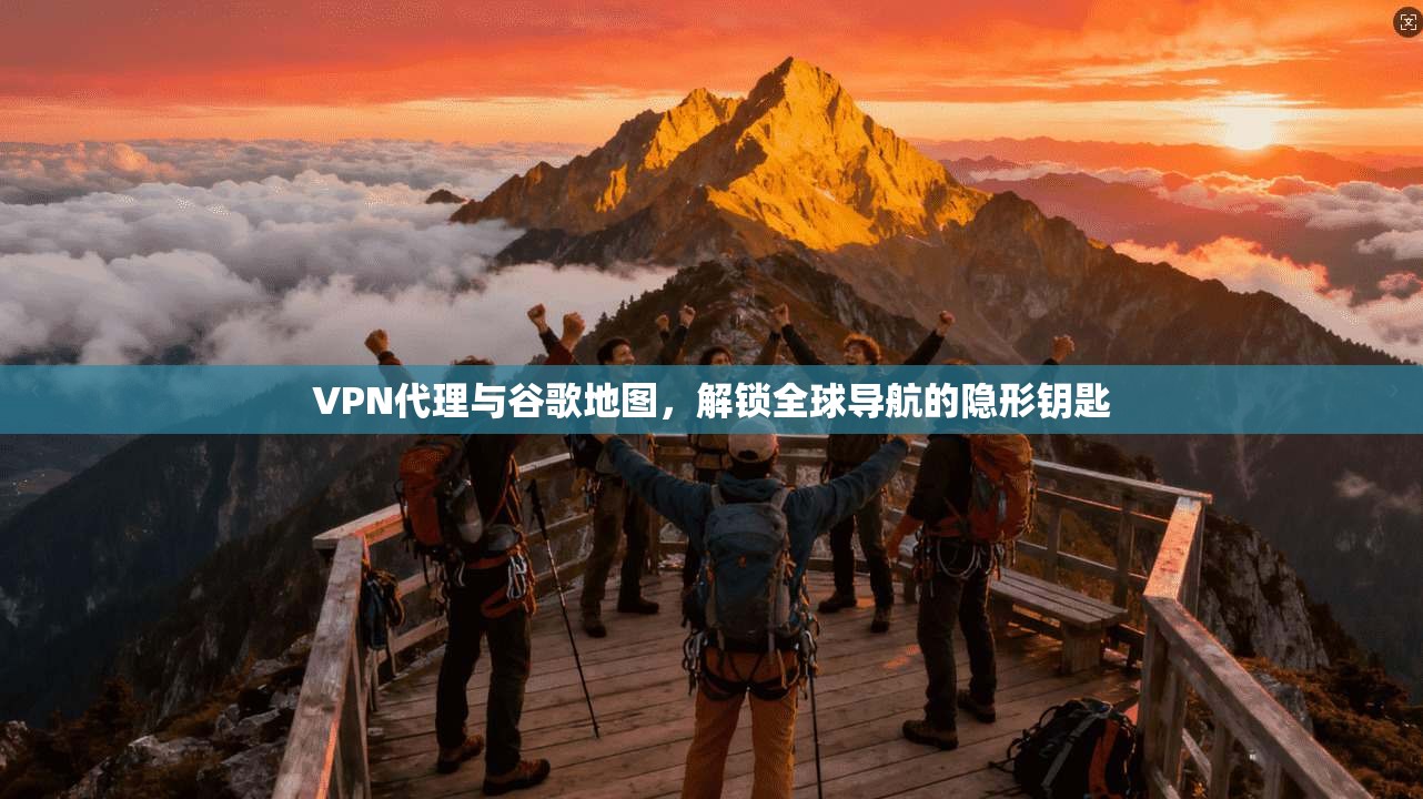 VPN代理与谷歌地图,解锁全球导航的隐形钥匙
