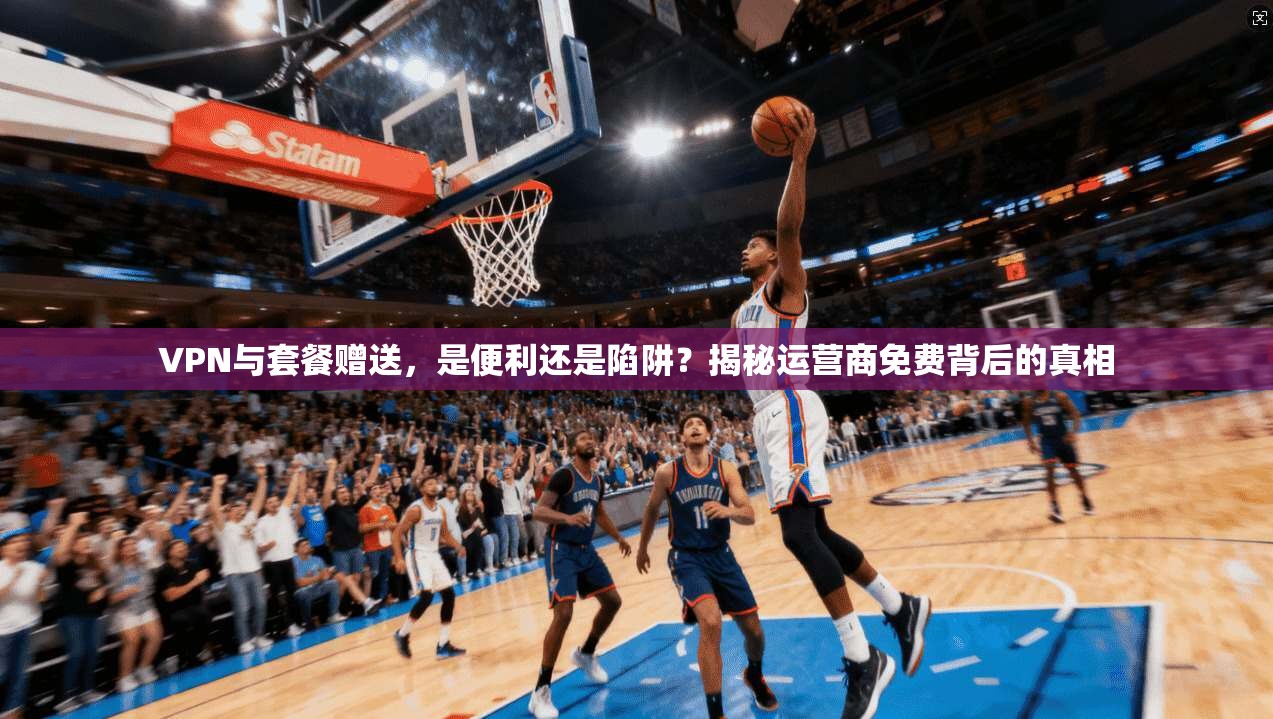 VPN与套餐赠送，是便利还是陷阱？揭秘运营商免费背后的真相