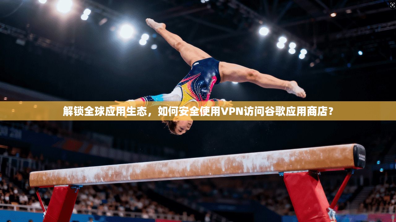 解锁全球应用生态，如何安全使用VPN访问谷歌应用商店？