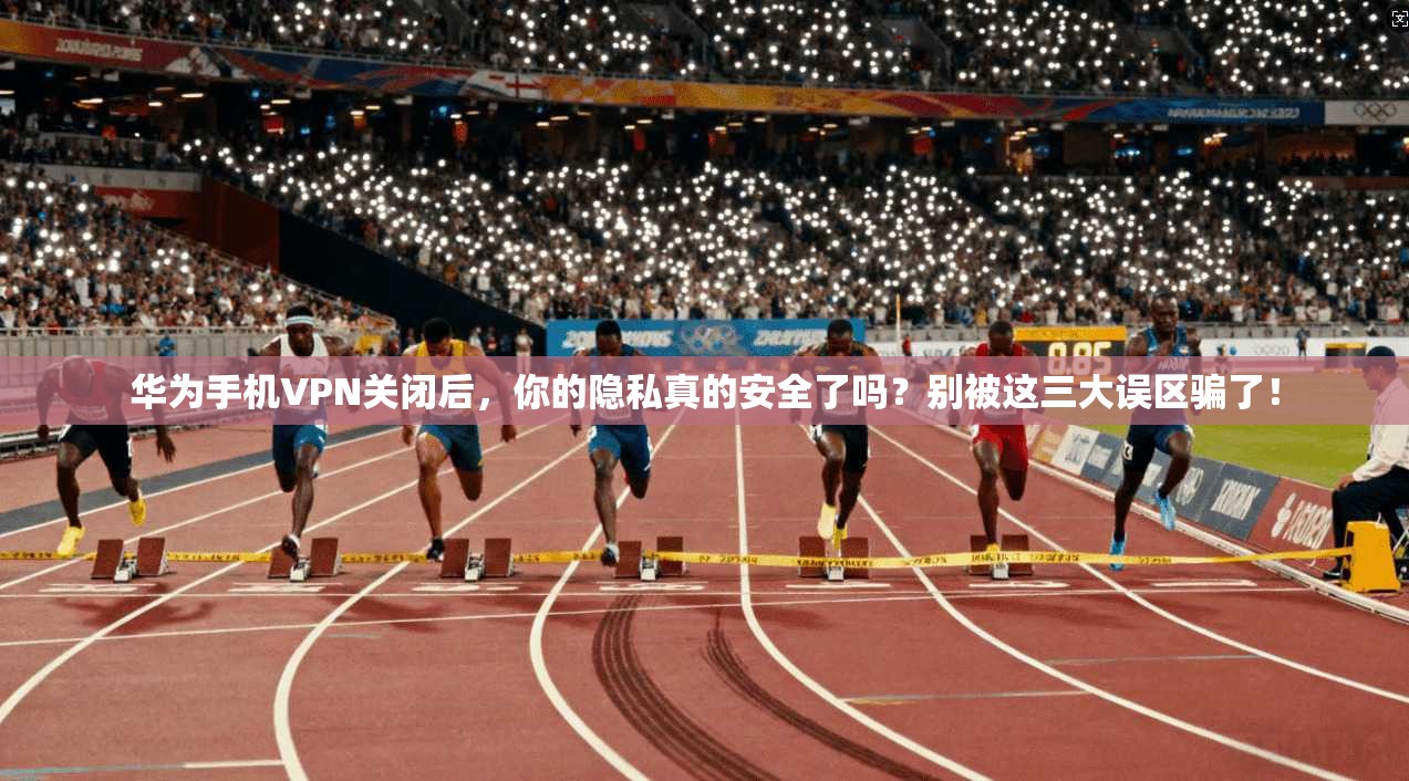 华为手机VPN关闭后，你的隐私真的安全了吗？别被这三大误区骗了！